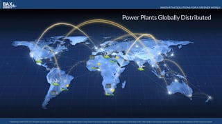 INNOVATIVE SOLUTIONS FOR A GREENER WORLD
© BaxEnergy GmbH 2010-2016.All rights reserved. Specifications are subject to change without notice. Energy Studio Pro® and its modules are registered trademarks of BaxEnergy GmbH. Other product and company names mentioned herein may be trademarks of their respective owners.© BaxEnergy GmbH 2010-2017.All rights reserved. Specifications are subject to change without notice. Energy Studio Pro® and its modules are registered trademarks of BaxEnergy GmbH. Other product and company names mentioned herein may be trademarks of their respective owners.
Power Plants GloballyDistributedPower Plants GloballyDistributed
 