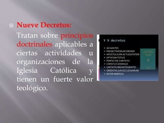  Nueve Decretos:
Tratan sobre principios
doctrinales aplicables a
ciertas actividades u
organizaciones de la
Iglesia Católica y
tienen un fuerte valor
teológico.
 