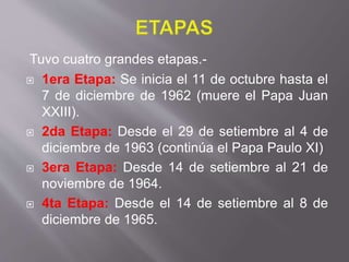 Tuvo cuatro grandes etapas.-
 1era Etapa: Se inicia el 11 de octubre hasta el
7 de diciembre de 1962 (muere el Papa Juan
XXIII).
 2da Etapa: Desde el 29 de setiembre al 4 de
diciembre de 1963 (continúa el Papa Paulo XI)
 3era Etapa: Desde 14 de setiembre al 21 de
noviembre de 1964.
 4ta Etapa: Desde el 14 de setiembre al 8 de
diciembre de 1965.
 
