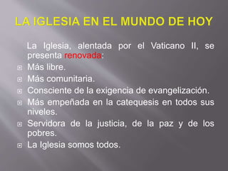 La Iglesia, alentada por el Vaticano II, se
presenta renovada:
 Más libre.
 Más comunitaria.
 Consciente de la exigencia de evangelización.
 Más empeñada en la catequesis en todos sus
niveles.
 Servidora de la justicia, de la paz y de los
pobres.
 La Iglesia somos todos.
 