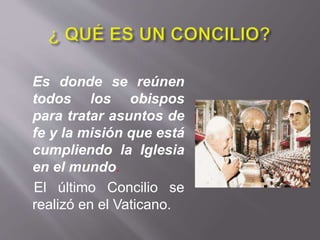 Es donde se reúnen
todos los obispos
para tratar asuntos de
fe y la misión que está
cumpliendo la Iglesia
en el mundo.
El último Concilio se
realizó en el Vaticano.
 