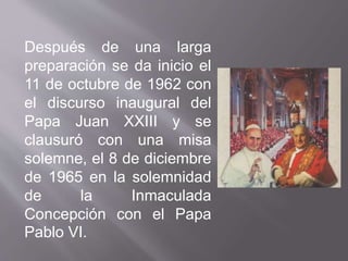 Después de una larga
preparación se da inicio el
11 de octubre de 1962 con
el discurso inaugural del
Papa Juan XXIII y se
clausuró con una misa
solemne, el 8 de diciembre
de 1965 en la solemnidad
de la Inmaculada
Concepción con el Papa
Pablo VI.
 