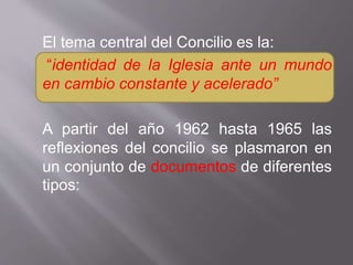 El tema central del Concilio es la:
“identidad de la Iglesia ante un mundo
en cambio constante y acelerado”
A partir del año 1962 hasta 1965 las
reflexiones del concilio se plasmaron en
un conjunto de documentos de diferentes
tipos:
 