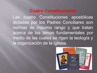 Cuatro Constituciones
Las cuatro Constituciones apostólicas
dictadas por los Padres Conciliares son
normas de máximo rango y que tratan
acerca de los temas fundamentales por
medio de las cuales se rigen la teología y
la organización de la Iglesia.
 