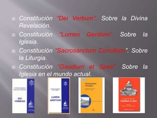  Constitución “Dei Verbum”. Sobre la Divina
Revelación.
 Constitución “Lumen Gentium”. Sobre la
Iglesia.
 Constitución “Sacrosanctum Concilium”. Sobre
la Liturgia.
 Constitución “Gaudium et Spes”. Sobre la
Iglesia en el mundo actual.
 