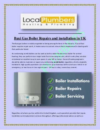 Baxi Gas Boiler Repairs and installation in UK
The Baxi gas boilers is widely regarded as being among the best in the industry. If your Baxi
boiler requires repair work, it makes sense to contact a team that is experienced in dealing with
that particular brand.
As condensing combi boilers can be used as both a water heater and a boiler for central
heating, they can perform two major tasks from one compact unit, which is why they are also
considered an excellent way to save space in your loft or home. Gas and heating engineers
should be able to maintain or repair any condensing combi boiler, regardless of who originally
installed it. High quality operators can even be on your doorstep within one hours notice in an
emergency, or two hours in less urgent cases - 24 hours a day, seven days a week.
Regardless of where you live within the United Kingdom, such specialists provide their repair,
installation and replacement services throughout, offering professional advice as well as a
 