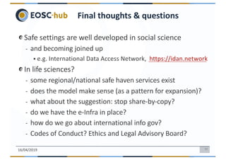 11
Safe settings are well developed in social science
- and becoming joined up
§ e.g. International Data Access Network, https://idan.network
In life sciences?
- some regional/national safe haven services exist
- does the model make sense (as a pattern for expansion)?
- what about the suggestion: stop share-by-copy?
- do we have the e-Infra in place?
- how do we go about international info gov?
- Codes of Conduct? Ethics and Legal Advisory Board?
16/04/2019
Final thoughts & questions
 