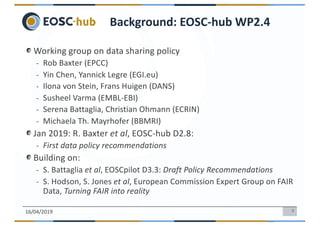 3
Working group on data sharing policy
- Rob Baxter (EPCC)
- Yin Chen, Yannick Legre (EGI.eu)
- Ilona von Stein, Frans Huigen (DANS)
- Susheel Varma (EMBL-EBI)
- Serena Battaglia, Christian Ohmann (ECRIN)
- Michaela Th. Mayrhofer (BBMRI)
Jan 2019: R. Baxter et al, EOSC-hub D2.8:
- First data policy recommendations
Building on:
- S. Battaglia et al, EOSCpilot D3.3: Draft Policy Recommendations
- S. Hodson, S. Jones et al, European Commission Expert Group on FAIR
Data, Turning FAIR into reality
16/04/2019
Background: EOSC-hub WP2.4
 