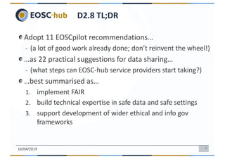 4
Adopt 11 EOSCpilot recommendations…
- (a lot of good work already done; don’t reinvent the wheel!)
…as 22 practical suggestions for data sharing…
- (what steps can EOSC-hub service providers start taking?)
…best summarised as…
1. implement FAIR
2. build technical expertise in safe data and safe settings
3. support development of wider ethical and info gov
frameworks
16/04/2019
D2.8 TL;DR
 