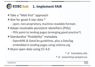 5
Take a “Web first” approach
Aim for good 3-star data *
- open, non-proprietary, machine-readable formats
Adopt resolvable persistent identifiers (PIDs)
- PIDs point to landing pages (emerging good practice†)
Standardise “findability” metadata
- OpenAIRE & DataCite guidelines, plus a DataTag
- embedded in landing pages using schema.org
Share open data using CC 4.0
* cf. 5stardata.info
† cf. www.freya-project.eu
16/04/2019
1. Implement FAIR
 