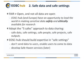 6
FAIR ≠ Open, and not all data are open
- EOSC-hub (and Europe) have an opportunity to lead the
world in making sensitive data safely and ethically
available for research
Adopt the “5 safes” approach to data sharing:
- safe data, safe settings, safe people, safe projects, safe
outputs
EOSC-hub should build expertise in “safe settings”
- don’t send data to users, enable users to come to data
- develop Safe Haven services (later)
16/04/2019
2. Safe data and safe settings
 