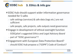 7
EOSC-hub should support wider information governance
needed for 5 safes
- safe settings (services) & safe data (tags etc.) are not
sufficient
- safe people, safe projects, safe outputs need governance
Engage in development of ethical oversight function
- EOSCpilot’s suggested Ethics and Legal Advisory Board
- part of “EOSC governance”?
Engagement with European Data Protection Board?
- should EOSC-hub propose a (“GDPR”) Code of Conduct?
16/04/2019
3. Ethics & info gov
 