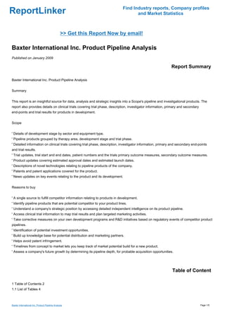 Find Industry reports, Company profiles
ReportLinker                                                                          and Market Statistics



                                                 >> Get this Report Now by email!

Baxter International Inc. Product Pipeline Analysis
Published on January 2009

                                                                                                               Report Summary

Baxter International Inc. Product Pipeline Analysis


Summary


This report is an insightful source for data, analysis and strategic insights into a Scope's pipeline and investigational products. The
report also provides details on clinical trials covering trial phase, description, investigator information, primary and secondary
end-points and trial results for products in development.


Scope


' Details of development stage by sector and equipment type.
' Pipeline products grouped by therapy area, development stage and trial phase.
' Detailed information on clinical trials covering trial phase, description, investigator information, primary and secondary end-points
and trial results.
' Trial updates, trial start and end dates, patient numbers and the trials primary outcome measures, secondary outcome measures.
' Product updates covering estimated approval dates and estimated launch dates.
' Descriptions of novel technologies relating to pipeline products of the company.
' Patents and patent applications covered for the product.
' News updates on key events relating to the product and its development.


Reasons to buy


' A single source to fulfill competitor information relating to products in development.
' Identify pipeline products that are potential competitor to your product lines.
' Understand a company's strategic position by accessing detailed independent intelligence on its product pipeline.
' Access clinical trial information to map trial results and plan targeted marketing activities.
' Take corrective measures on your own development programs and R&D initiatives based on regulatory events of competitor product
pipelines.
' Identification of potential investment opportunities.
' Build up knowledge base for potential distribution and marketing partners.
' Helps avoid patent infringement.
' Timelines from concept to market lets you keep track of market potential build for a new product.
' Assess a company's future growth by determining its pipeline depth, for probable acquisition opportunities.




                                                                                                               Table of Content

1 Table of Contents 2
1.1 List of Tables 4



Baxter International Inc. Product Pipeline Analysis                                                                                  Page 1/5
 
