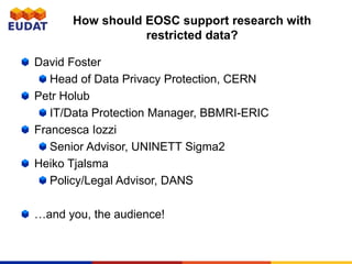 How should EOSC support research with
restricted data?
David Foster
Head of Data Privacy Protection, CERN
Petr Holub
IT/Data Protection Manager, BBMRI-ERIC
Francesca Iozzi
Senior Advisor, UNINETT Sigma2
Heiko Tjalsma
Policy/Legal Advisor, DANS
…and you, the audience!
 