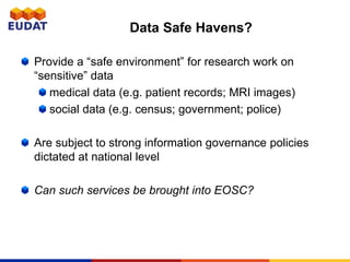 Data Safe Havens?
Provide a “safe environment” for research work on
“sensitive” data
medical data (e.g. patient records; MRI images)
social data (e.g. census; government; police)
Are subject to strong information governance policies
dictated at national level
Can such services be brought into EOSC?
 