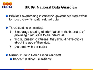 UK IG: National Data Guardian
Provides overarching information governance framework
for research with health-related data
Three guiding principles:
1. Encourage sharing of information in the interests of
providing direct care to an individual
2. “No surprises” to citizens; they should have choice
about the use of their data
3. Dialogue with the public
Current NDG is Dame Fiona Caldicott
hence “Caldicott Guardians”
 