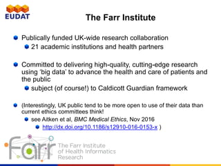 The Farr Institute
Publically funded UK-wide research collaboration
21 academic institutions and health partners
Committed to delivering high-quality, cutting-edge research
using ‘big data’ to advance the health and care of patients and
the public
subject (of course!) to Caldicott Guardian framework
(Interestingly, UK public tend to be more open to use of their data than
current ethics committees think!
see Aitken et al, BMC Medical Ethics, Nov 2016
http://dx.doi.org/10.1186/s12910-016-0153-x )
 