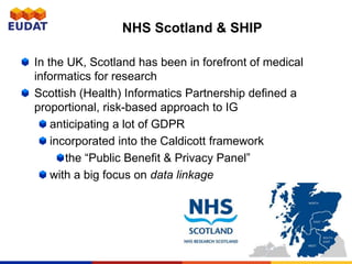 NHS Scotland & SHIP
In the UK, Scotland has been in forefront of medical
informatics for research
Scottish (Health) Informatics Partnership defined a
proportional, risk-based approach to IG
anticipating a lot of GDPR
incorporated into the Caldicott framework
the “Public Benefit & Privacy Panel”
with a big focus on data linkage
 