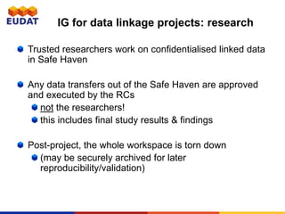 IG for data linkage projects: research
Trusted researchers work on confidentialised linked data
in Safe Haven
Any data transfers out of the Safe Haven are approved
and executed by the RCs
not the researchers!
this includes final study results & findings
Post-project, the whole workspace is torn down
(may be securely archived for later
reproducibility/validation)
 