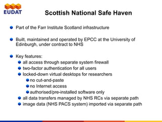 Scottish National Safe Haven
Part of the Farr Institute Scotland infrastructure
Built, maintained and operated by EPCC at the University of
Edinburgh, under contract to NHS
Key features:
all access through separate system firewall
two-factor authentication for all users
locked-down virtual desktops for researchers
no cut-and-paste
no Internet access
authorised/pre-installed software only
all data transfers managed by NHS RCs via separate path
image data (NHS PACS system) imported via separate path
 