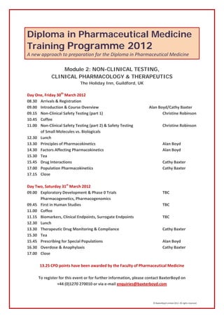Diploma in Pharmaceutical Medicine
Training Programme 2012
A new approach to preparation for the Diploma in Pharmaceutical Medicine

                 Module 2: NON-CLINICAL TESTING,
             CLINICAL PHARMACOLOGY & THERAPEUTICS
                             The Holiday Inn, Guildford, UK

Day One, Friday 30th March 2012
08.30 Arrivals & Registration
09.00 Introduction & Course Overview                                Alan Boyd/Cathy Baxter
09.15 Non-Clinical Safety Testing (part 1)                                 Christine Robinson
10.45 Coffee
11.00 Non-Clinical Safety Testing (part 2) & Safety Testing                     Christine Robinson
      of Small Molecules vs. Biologicals
12.30 Lunch
13.30 Principles of Pharmacokinetics                                            Alan Boyd
14.30 Factors Affecting Pharmacokinetics                                        Alan Boyd
15.30 Tea
15.45 Drug Interactions                                                         Cathy Baxter
17.00 Population Pharmacokinetics                                               Cathy Baxter
17.15 Close

Day Two, Saturday 31st March 2012
09.00 Exploratory Development & Phase 0 Trials                                  TBC
      Pharmacogenetics, Pharmacogenomics
09.45 First in Human Studies                                                   TBC
11.00 Coffee
11.15 Biomarkers, Clinical Endpoints, Surrogate Endpoints                      TBC
12.30 Lunch
13.30 Therapeutic Drug Monitoring & Compliance                                 Cathy Baxter
15.30 Tea
15.45 Prescribing for Special Populations                                      Alan Boyd
16.30 Overdose & Anaphylaxis                                                   Cathy Baxter
17.00 Close

       13.25 CPD points have been awarded by the Faculty of Pharmaceutical Medicine

      To register for this event or for further information, please contact BaxterBoyd on
                 +44 (0)1270 270010 or via e-mail enquiries@baxterboyd.com



                                                                      © BaxterBoyd Limited 2012. All rights reserved.
 