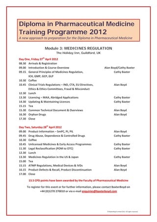 Diploma in Pharmaceutical Medicine
Training Programme 2012
A new approach to preparation for the Diploma in Pharmaceutical Medicine

                    Module 3: MEDICINES REGULATION
                              The Holiday Inn, Guildford, UK

Day One, Friday 27th April 2012
08.30 Arrivals & Registration
09.00 Introduction & Course Overview                                Alan Boyd/Cathy Baxter
09.15 General Principles of Medicines Regulation,                          Cathy Baxter
      ICH, GMP, GCP, GLP
10.30 Coffee
10.45 Clinical Trials Regulations – IND, CTA, EU Directives,                    Alan Boyd
      Ethics & Ethics Committees, Fraud & Misconduct
12.30 Lunch
13.30 Licensing – MAA, Abridged Applications                                    Cathy Baxter
14.30 Updating & Maintaining Licences                                           Cathy Baxter
15.15 Tea
15.30 Common Technical Document & Overviews                                     Alan Boyd
16.30 Orphan Drugs                                                              Alan Boyd
17.30 Close

Day Two, Saturday 28th April 2012
09.00 Product Information – SmPC, PI, PIL                                       Alan Boyd
09.45 Drug Abuse, Dependence & Controlled Drugs                                 Cathy Baxter
10.30 Coffee
10.45 Unlicensed Medicines & Early Access Programmes                            Cathy Baxter
11.30 Legal Reclassification (POM to OTC)                                       Cathy Baxter
12.30 Lunch
13.30 Medicines Regulation in the US & Japan                                    Cathy Baxter
15.00 Tea
15.15 ATMP Regulations, Medical Devices & IVDs                                  Alan Boyd
16.15 Product Defects & Recall, Product Discontinuation                         Alan Boyd
17.00 Close

       13.5 CPD points have been awarded by the Faculty of Pharmaceutical Medicine

      To register for this event or for further information, please contact BaxterBoyd on
                 +44 (0)1270 270010 or via e-mail enquiries@baxterboyd.com




                                                                      © BaxterBoyd Limited 2012. All rights reserved.
 