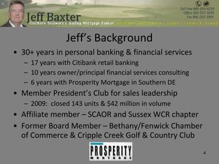 Jeff’s Background 30+ years in personal banking & financial services 17 years with Citibank retail banking 10 years owner/principal financial services consulting 6 years with Prosperity Mortgage in Southern DE Member President’s Club for sales leadership 2009:  closed 143 units & $42 million in volume Affiliate member – SCAOR and Sussex WCR chapter Former Board Member – Bethany/Fenwick Chamber of Commerce & Cripple Creek Golf & Country Club 