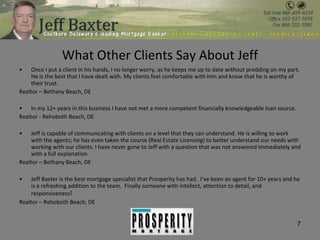 What Other Clients Say About Jeff Once I put a client in his hands, I no longer worry, as he keeps me up to date without prodding on my part. He is the best that I have dealt with. My clients feel comfortable with him and know that he is worthy of their trust. Realtor – Bethany Beach, DE In my 12+ years in this business I have not met a more competent financially knowledgeable loan source. Realtor - Rehoboth Beach, DE Jeff is capable of communicating with clients on a level that they can understand. He is willing to work with the agents; he has even taken the course (Real Estate Licensing) to better understand our needs with working with our clients. I have never gone to Jeff with a question that was not answered immediately and with a full explanation. Realtor – Bethany Beach, DE Jeff Baxter is the best mortgage specialist that Prosperity has had.  I’ve been an agent for 10+ years and he is a refreshing addition to the team.  Finally someone with intellect, attention to detail, and responsiveness ! Realtor – Rehoboth Beach, DE 