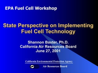 State Perspective on Implementing  Fuel Cell Technology  Shannon Baxter, Ph.D. California Air Resources Board June 27, 2001 Air Resources Board California Environmental Protection Agency EPA Fuel Cell Workshop 