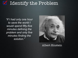 Identify the Problem


“If I had only one hour
   to save the world I
 would spend fifty-five
 minutes defining the
problem and only five
  minutes finding the
        solution.”

                          Albert Einstein
 