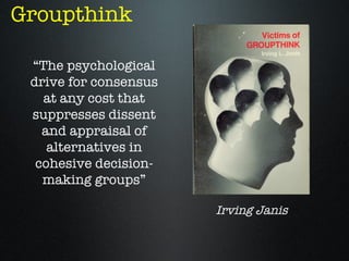 Groupthink

 “The psychological
 drive for consensus
   at any cost that
 suppresses dissent
   and appraisal of
    alternatives in
  cohesive decision-
   making groups”

                       Irving Janis
 