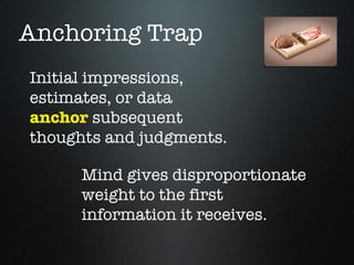 Anchoring Trap
Initial impressions,
estimates, or data
anchor subsequent
thoughts and judgments.

      Mind gives disproportionate
      weight to the first
      information it receives.
 