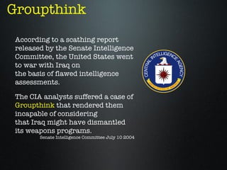 Groupthink
 According to a scathing report
 released by the Senate Intelligence
 Committee, the United States went
 to war with Iraq on
 the basis of flawed intelligence
 assessments.

 The CIA analysts suffered a case of
 Groupthink that rendered them
 incapable of considering
 that Iraq might have dismantled
 its weapons programs.
        Senate Intelligence Committee July 10 2004
 
