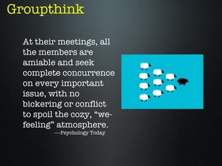 Groupthink

  At their meetings, all
  the members are
  amiable and seek
  complete concurrence
  on every important
  issue, with no
  bickering or conflict
  to spoil the cozy, “we-
  feeling” atmosphere.
         ----Psychology Today
 