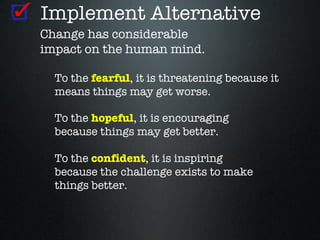 Implement Alternative
Change has considerable
impact on the human mind.

  To the fearful, it is threatening because it
  means things may get worse.

  To the hopeful, it is encouraging
  because things may get better.

  To the confident, it is inspiring
  because the challenge exists to make
  things better.
 