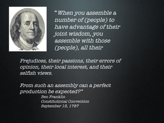 “When you assemble a
               number of (people) to
               have advantage of their
               joint wisdom, you
               assemble with those
               (people), all their

Prejudices, their passions, their errors of
opinion, their local interest, and their
selfish views.

From such an assembly can a perfect
production be expected?”
         Ben Franklin
         Constitutional Convention
         September 15, 1787
 