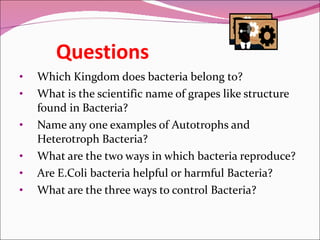Questions Which Kingdom does bacteria belong to? What is the scientific name of grapes like structure found in Bacteria? Name any one examples of Autotrophs and Heterotroph Bacteria?  What are the two ways in which bacteria reproduce? Are E.Coli bacteria helpful or harmful Bacteria? What are the three ways to control Bacteria? 