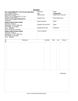 INVOICE
IFLY VACATIONS PVT. LTD. (From 01-Apr-2012)                   Invoice No.                   Dated
                                                              141                           10-Dec-2012
                                                              Delivery Note                 Mode/Terms of Payment

                                                              Supplier's Ref.               Other Reference(s)

Consignee
                                                              Buyer's Order No.             Dated
Baxter (India) Private Limited
2nd Floor, Tower C
                                                              Despatch Document No.         Dated
Building No. 8, DLF Cyber City
DLF Phase - II, Gurgaon
0124 - 4500200                                                Despatched through            Destination
Buyer (if other than consignee)
Baxter (India) Private Limited                                Terms of Delivery
2nd Floor, Tower C
Building No. 8, DLF Cyber City
DLF Phase - II, Gurgaon
0124 - 4500200

Sl                                Particulars                                   Quantity   Rate     per       Amount




                                                                                                          continued ...




                                           This is a Computer Generated Invoice
 