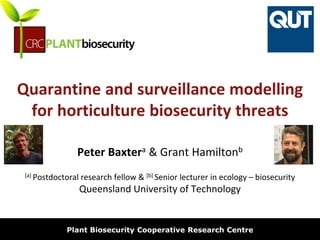 biosecurity built on science
Quarantine and surveillance modelling
for horticulture biosecurity threats
Peter Baxtera & Grant Hamiltonb
[a] Postdoctoral research fellow & [b] Senior lecturer in ecology – biosecurity
Queensland University of Technology
Plant Biosecurity Cooperative Research Centre
 