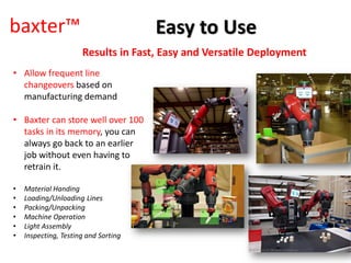 baxter™
Results in Fast, Easy and Versatile Deployment
• Allow frequent line
changeovers based on
manufacturing demand
• Baxter can store well over 100
tasks in its memory, you can
always go back to an earlier
job without even having to
retrain it.
• Material Handing
• Loading/Unloading Lines
• Packing/Unpacking
• Machine Operation
• Light Assembly
• Inspecting, Testing and Sorting
Easy to Use
 