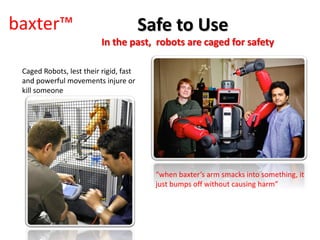 baxter™
In the past, robots are caged for safety
“when baxter’s arm smacks into something, it
just bumps off without causing harm”
Safe to Use
Caged Robots, lest their rigid, fast
and powerful movements injure or
kill someone
 