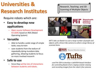 Require robots which are:
• Easy to develop new
applications
– Open source Software Development
Kit (SDK) based on ROS (Robot
Operating System)
• Versatile
– Able to handle a wide range of simple
tasks; easy to train
– save students from the tedium of
repeatedly doing mundane data
gathering, allowing students to focus
on more involved research
• Safe to use
– Since they will be lots of interactions
between students and robots.
used the SDK to develop a LabVIEW-based interface
for controlling Baxter from a laptop and for viewing
and recording images from the robot's five cameras
MIT’s labs use Baxter to scan a large number of people and
objects with a Kinect-like camera to collect a large library of
scanned items.
Universities &
Research Institutes
Research, Teaching and 3D
Scanning of Multiple Objects
 