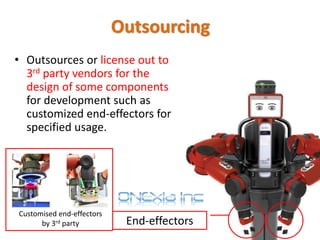 • Outsources or license out to
3rd party vendors for the
design of some components
for development such as
customized end-effectors for
specified usage.
End-effectors
Customised end-effectors
by 3rd party
Outsourcing
 