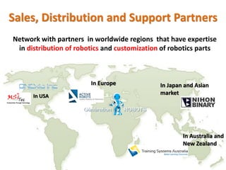 Sales, Distribution and Support Partners
In Australia and
New Zealand
In Europe In Japan and Asian
marketIn USA
Network with partners in worldwide regions that have expertise
in distribution of robotics and customization of robotics parts
 