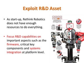 • As start-up, Rethink Robotics
does not have enough
resources to do everything.
• Focus R&D capabilities on
important aspects such as the
firmware, critical key
components and systems
integration at platform level.
Exploit R&D Asset
 