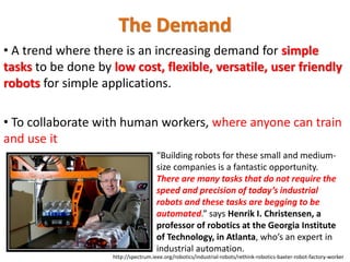 • A trend where there is an increasing demand for simple
tasks to be done by low cost, flexible, versatile, user friendly
robots for simple applications.
• To collaborate with human workers, where anyone can train
and use it
“Building robots for these small and medium-
size companies is a fantastic opportunity.
There are many tasks that do not require the
speed and precision of today’s industrial
robots and these tasks are begging to be
automated.” says Henrik I. Christensen, a
professor of robotics at the Georgia Institute
of Technology, in Atlanta, who’s an expert in
industrial automation.
http://spectrum.ieee.org/robotics/industrial-robots/rethink-robotics-baxter-robot-factory-worker
The Demand
 