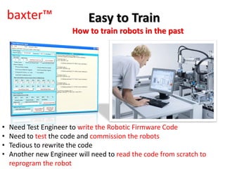 baxter™
How to train robots in the past
• Need Test Engineer to write the Robotic Firmware Code
• Need to test the code and commission the robots
• Tedious to rewrite the code
• Another new Engineer will need to read the code from scratch to
reprogram the robot
Easy to Train
 