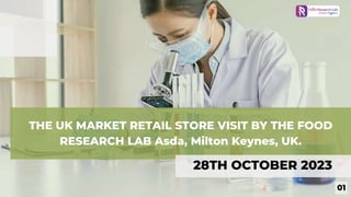 THE UK MARKET RETAIL STORE VISIT BY THE FOOD
RESEARCH LAB Asda, Milton Keynes, UK.
28TH OCTOBER 2023
01
 