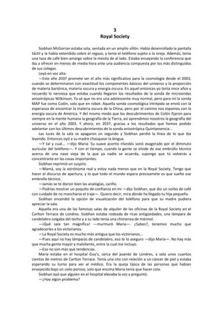 3 
Royal Society 
Siobhan McGorran estaba sola, sentada en un amplio sillón. Había desenrollado la pantalla táctil y la había extendido sobre el regazo, y tenía el teléfono sujeto a la oreja. Además, tenía una taza de café bien amargo sobre la mesita de al lado. Estaba ensayando la conferencia que iba a ofrecer en menos de media hora ante una audiencia compuesta por los más distinguidos de sus colegas. 
Leyó en voz alta: 
—Este año 2037 promete ser el año más significativo para la cosmología desde el 2003, cuando se determinaron con exactitud los componentes básicos del universo y la proporción de materia bariónica, materia oscura y energía oscura. En aquel entonces yo tenía once años y recuerdo lo nerviosa que estaba cuando llegaron los resultados de la sonda de microondas anisotrópicas Wilkinson. Ya sé que no era una adolescente muy normal, pero para mí la sonda MAP fue como Colón, solo que en robot. Aquella sonda cosmológica intrépida se envió con la esperanza de encontrar la materia oscura de la China, pero por el camino nos topamos con la energía oscura de América. Y del mismo modo que los descubrimientos de Colón fijaron para siempre en la mente humana la geografía de la Tierra, así aprendimos nosotros la geografía del universo en el año 2003. Y ahora, en 2037, gracias a los resultados que hemos podido adelantar con los últimos descubrimientos de la sonda anisotrópica Quintaesencia... 
Las luces de la sala se apagaron un segundo y Siobhan perdió la línea de lo que iba leyendo. Entonces oyó a su madre chasquear la lengua. 
—Y tal y cual... —dijo Maria. Su suave acento irlandés sonó exagerado por el diminuto auricular del teléfono—. Y con el tiempo, cuando la gente se olvide de ese embrollo técnico acerca de una nave vieja de la que ya nadie se acuerda, supongo que tú volverás a concentrarte en las cosas importantes. 
Siobhan reprimió un suspiro. 
—Mamá, soy la astrónoma real y estoy nada menos que en la Royal Society. Tengo que hacer el discurso de apertura, y lo que todo el mundo espera precisamete es que suelte ese embrollo técnico. 
—Jamás se te dieron bien las analogías, cariño. 
—Podrías mostrar un poquito de confianza en mí —dijo Siobhan, que dio un sorbo de café con cuidado de no mancharse el traje—. Quiero decir, mira dónde ha llegado tu hija pequeña. 
Siobhan encendió la opción de visualización del teléfono para que su madre pudiera apreciar la sala. 
Aquella era una de las famosas salas de alquiler de las oficinas de la Royal Society en el Carlton Terrace de Londres. Siobhan estaba rodeada de ricas antigüedades, una lámpara de candelabro colgaba del techo y a su lado tenía una chimenea de mármol. 
—¡Qué sala tan magnífica! —murmuró Maria—. ¿Sabes?, tenemos mucho que agradecerles a los victorianos. 
—La Royal Society es mucho más antigua que los victorianos... 
—Pues aquí no hay lámparas de candelabro, eso te lo aseguro —dijo Maria—. No hay más que mucha gente mayor y maloliente, entre la cual me incluyo. 
—Eso no son más que tendencias. 
Maria estaba en el hospital Guy’s, cerca del puente de Londres, a solo unos cuantos cientos de metros de Carlton Terrace. Tenía una cita con relación a un cáncer de piel y estaba esperando su turno para ver al médico. Era la queja típica de las personas que habían envejecido bajo un cielo poroso, solo que encima Maria tenía que hacer cola. 
Siobhan oyó que alguien en el hospital elevaba la voz y preguntó: 
—¿Hay algún problema?  