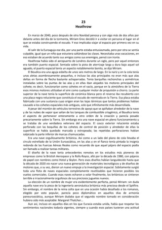 23 
Heathrow 
En marzo de 2040, poco después de otra Navidad penosa y con algo más de dos años por delante antes del día de la tormenta, Miriam Grec decidió ir a visitar en persona el lugar en el que se estaba construyendo el escudo. Y eso implicaba viajar al espacio por primera vez en su vida. 
Al salir de la Euroaguja ese día, por una parte estaba entusiasmada, pero por otra se sentía culpable, igual que un niño que estuviera saltándose las clases. Necesitaba unas vacaciones, en eso estaban de acuerdo tanto sus amigos como sus enemigos, pensó con ironía. 
Heathrow había sido el aeropuerto de Londres durante un siglo, pero por aquel entonces era también puerto espacial. Sentada sobre la pista de aterrizaje larga y dura bajo aquel sol aguado, el puerto espacial tenía un aspecto notablemente bonito, se dijo Miriam. 
El Boudica era una aguja esbelta de unos seis metros de largo. En la nariz y en la cola tenía unas aletas asombrosamente pequeñas, e incluso las alas principales no eran más que alas deltas en forma de flecha bastante achaparradas. Tenía barquillas rechonchas y asimétricas instaladas sobre las puntas de las alas y en ellas iban alojados los motores principales del cohete; es decir, funcionarían como cohetes en el vacío, porque en la atmósfera de la Tierra esos mismos motores utilizaban el aire como cualquier motor de propulsión a chorro. La parte superior de la nave tenía la superficie de cerámica blanca pero el reverso iba recubierto con una placa negra reluciente que constituía el escudo de reentrada en la Tierra. Esa placa estaba fabricada con una sustancia cuyo origen eran las tejas térmicas que tantos problemas habían causado a los cohetes espaciales más antiguos, solo que infinitamente más desarrollada. 
A pesar del montón de vehículos terrestres de apoyo que se apiñaban alrededor de la nave y de las nubes de vapor que salían de los tanques de combustible criogénico, el Boudica tenía el aspecto de pertenecer enteramente a otro orden de la creación y parecía posado precariamente sobre la Tierra. Sin embargo era una nave espacial en pleno funcionamiento y se trataba de una verdadera veterana del espacio. El casco exterior reluciente estaba perforado con las boquillas de los cohetes de control de posición y alrededor de ellas la superficie se había quedado marcada y estropeada; las repetidas perforaciones habían salpicado la parte inferior de marcas chamuscadas. 
Era una nave orgullosamente británica. Así como a un lado del plano de cola llevaba el círculo estrellado de la Unión Euroasiática, en las alas y en el flanco tenía pintada la insignia redonda de las Fuerzas Aéreas Reales como recuerdo de que aquel pájaro del espacio podía ser llamado a realizar tareas militares. 
El diseño de la nave tenía antecedentes remotos en los estudios más pioneros de empresas como la Bristish Aerospace y la Rolls-Royce, allá por la década de 1980, con pájaros de papel con nombres como Hotol y Skylon. Pero esos diseños habían languidecido hasta que la década de 2020 vio nacer una nueva generación de materiales tecnológicos y de diseños de motores que, a su vez, dieron un nuevo empuje a la investigación espacial. Súbitamente surgió toda una flota de naves espaciales completamente reutilizables que hicieron posibles los vuelos comerciales. Cuando esas naves echaron a volar finalmente, los británicos se sintieron terrible e irracionalmente orgullosos de sus preciosos juguetes nuevos. 
La elección de un nombre de mujer era evidentemente perfecta, pensó Miriam: sin duda aquella nave era la pieza de la ingeniería aeronáutica británica más preciosa desde el Spitfire. Sin embargo, el nombre de la reina celta que en una ocasión había desafiado a los romanos, elegido por voto popular, parecía poco diplomático en aquellos días de armonía paneuroasiática, aunque Miriam dudaba que el segundo nombre tomado en consideración hubiera sido más aceptable: Margaret Thatcher... 
Aun así, incluso en aquellos días en los que Eurasia estaba unida, había que respetar los sentimientos nacionales todavía vigentes, siempre y cuando esos países tuvieran una actitud  
